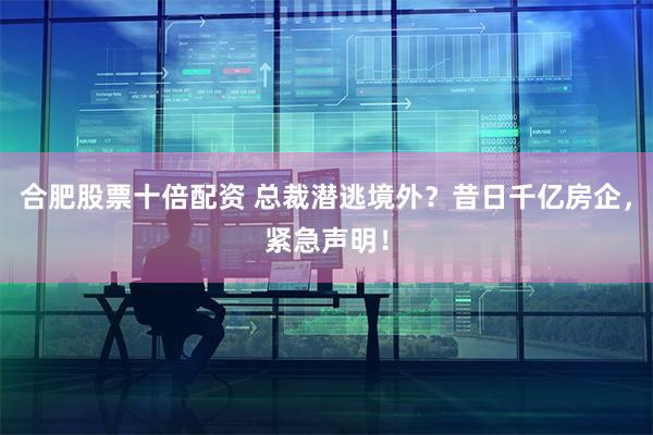 合肥股票十倍配资 总裁潜逃境外？昔日千亿房企，紧急声明！
