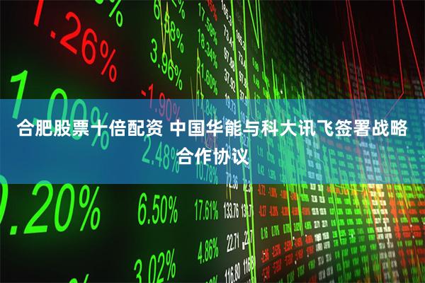 合肥股票十倍配资 中国华能与科大讯飞签署战略合作协议