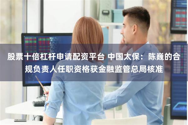 股票十倍杠杆申请配资平台 中国太保：陈巍的合规负责人任职资格获金融监管总局核准