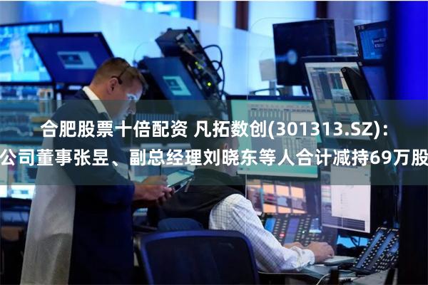 合肥股票十倍配资 凡拓数创(301313.SZ)：公司董事张昱、副总经理刘晓东等人合计减持69万股