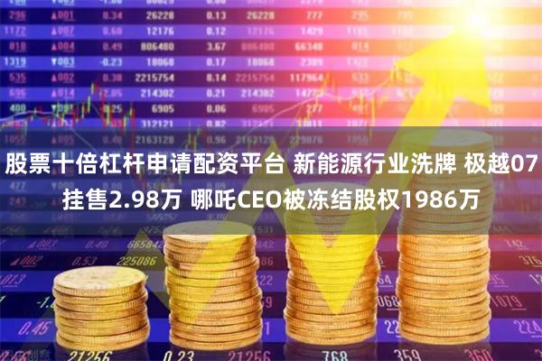 股票十倍杠杆申请配资平台 新能源行业洗牌 极越07挂售2.98万 哪吒CEO被冻结股权1986万