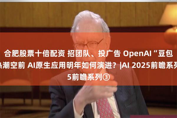 合肥股票十倍配资 招团队、投广告 OpenAI“豆包”热潮空前 AI原生应用明年如何演进？|AI 2025前瞻系列③