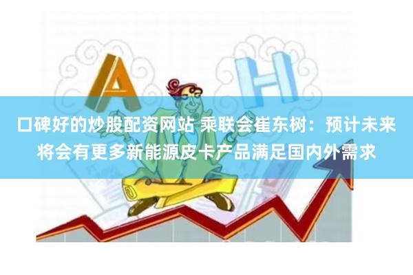 口碑好的炒股配资网站 乘联会崔东树：预计未来将会有更多新能源皮卡产品满足国内外需求