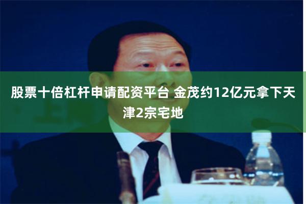 股票十倍杠杆申请配资平台 金茂约12亿元拿下天津2宗宅地