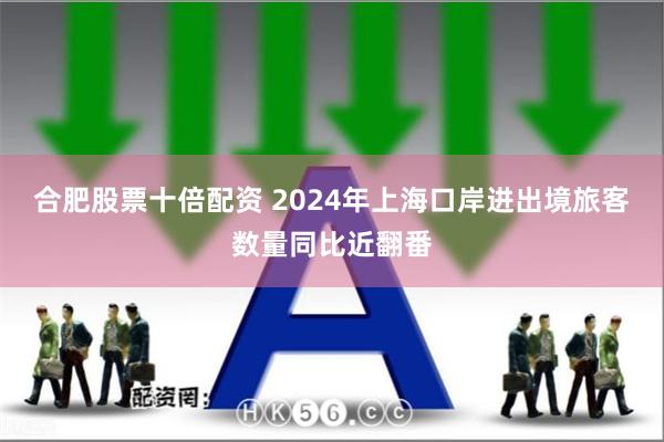 合肥股票十倍配资 2024年上海口岸进出境旅客数量同比近翻番