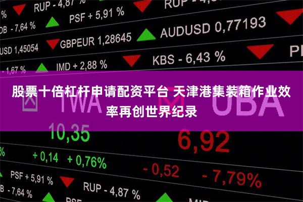 股票十倍杠杆申请配资平台 天津港集装箱作业效率再创世界纪录