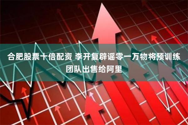合肥股票十倍配资 李开复辟谣零一万物将预训练团队出售给阿里