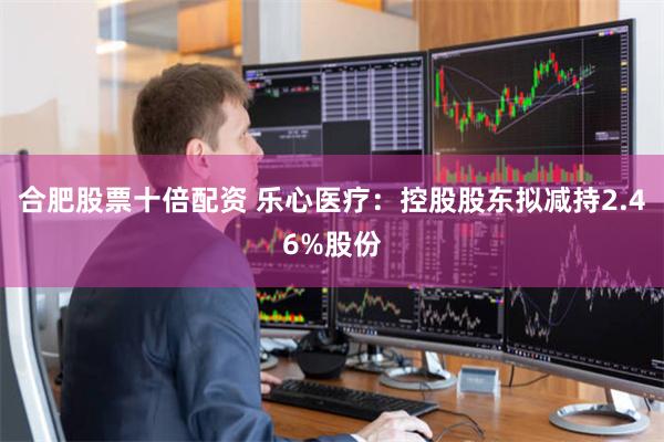 合肥股票十倍配资 乐心医疗：控股股东拟减持2.46%股份