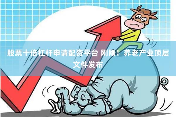 股票十倍杠杆申请配资平台 刚刚！养老产业顶层文件发布