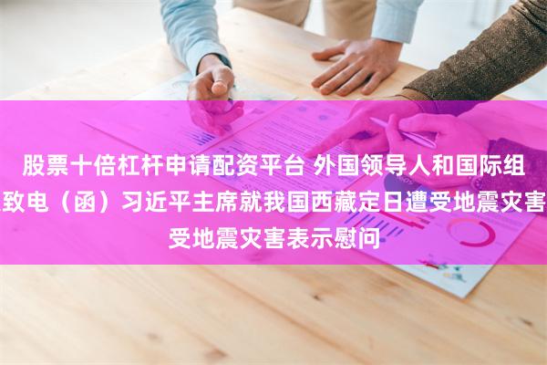 股票十倍杠杆申请配资平台 外国领导人和国际组织负责人致电（函）习近平主席就我国西藏定日遭受地震灾害表示慰问