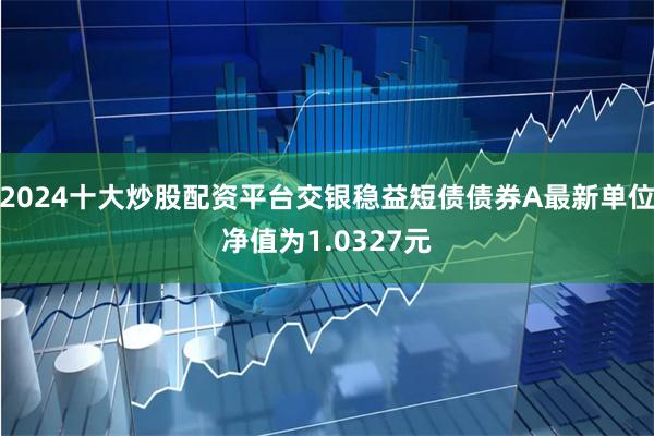 2024十大炒股配资平台交银稳益短债债券A最新单位净值为1.0327元