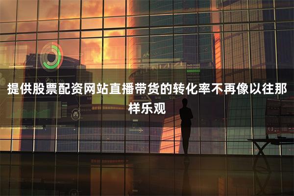 提供股票配资网站直播带货的转化率不再像以往那样乐观