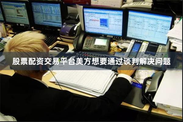 股票配资交易平台美方想要通过谈判解决问题