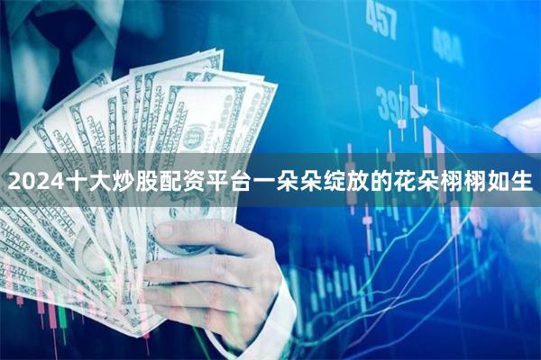 2024十大炒股配资平台一朵朵绽放的花朵栩栩如生