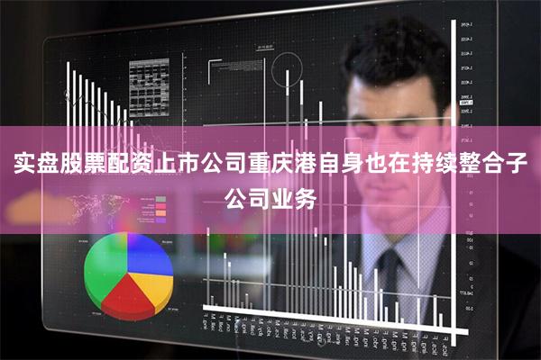 实盘股票配资上市公司重庆港自身也在持续整合子公司业务