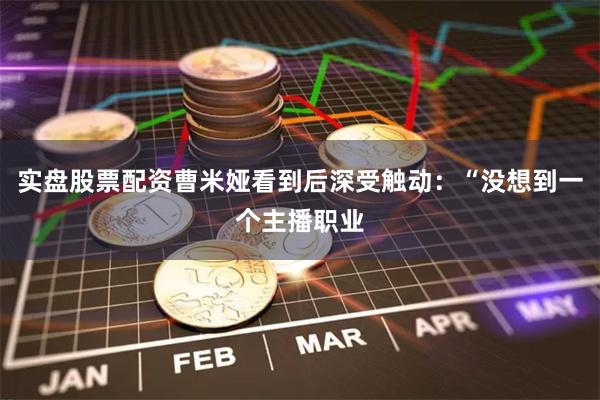 实盘股票配资曹米娅看到后深受触动：“没想到一个主播职业